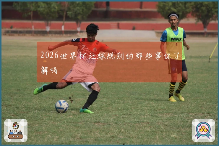 2026世界杯让球规则的那些事你了解吗